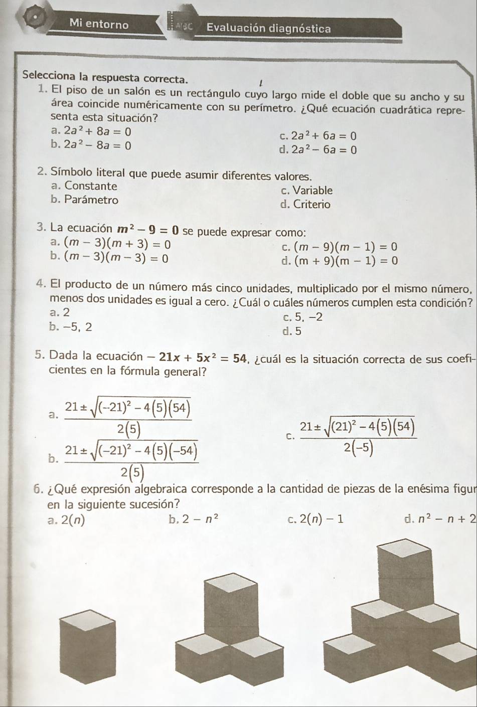 Mi entorno BC Evaluación diagnóstica
Selecciona la respuesta correcta. 1
1. El piso de un salón es un rectángulo cuyo largo mide el doble que su ancho y su
área coincide numéricamente con su perímetro. ¿Qué ecuación cuadrática repre-
senta esta situación?
a. 2a^2+8a=0
C. 2a^2+6a=0
b. 2a^2-8a=0
d. 2a^2-6a=0
2. Símbolo literal que puede asumir diferentes valores.
a. Constante c. Variable
b. Parámetro d. Criterio
3. La ecuación m^2-9=0 se puede expresar como:
a. (m-3)(m+3)=0
C. (m-9)(m-1)=0
b. (m-3)(m-3)=0
d. (m+9)(m-1)=0
4. El producto de un número más cinco unidades, multiplicado por el mismo número,
menos dos unidades es igual a cero. ¿Cuál o cuáles números cumplen esta condición?
a. 2
c. 5, -2
b. -5, 2 d. 5
5. Dada la ecuación -21x+5x^2=54 l acuál es la situación correcta de sus coefi-
cientes en la fórmula general?
a, frac 21± sqrt((-21)^2)-4(5)(54)2(5)
C. frac 21± sqrt((21)^2)-4(5)(54)2(-5)
b. frac 21± sqrt((-21)^2)-4(5)(-54)2(5)
6. ¿Qué expresión algebraica corresponde a la cantidad de piezas de la enésima figur
en la siguiente sucesión?
a. 2(n) b. 2-n^2 C. 2(n)-1 d. n^2-n+2