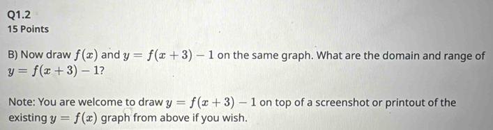 Now draw f(x) and y=f(x+3)-1 on the same graph. What are the domain and range of
y=f(x+3)-1 ? 
Note: You are welcome to draw y=f(x+3)-1 on top of a screenshot or printout of the 
existing y=f(x) graph from above if you wish.