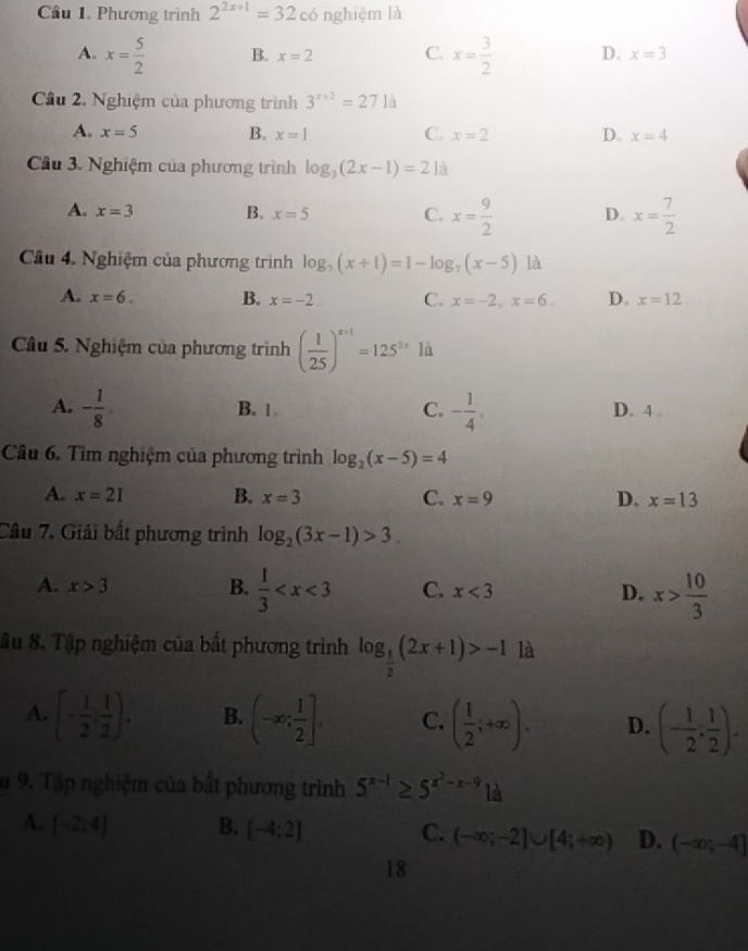 có nghiệm là
Câu 1. Phương trình 2^(2x+1)=32 ,
A. x= 5/2  B. x=2 C. x= 3/2  D. x=3
Cầu 2. Nghiệm của phương trình 3^(x+2)=271d
A. x=5 B. x=1 C. x=2 D. x=4
Cầu 3. Nghiệm của phương trình log _3(2x-1)=21a
A. x=3 B. x=5 C. x= 9/2  D. x= 7/2 
Câu 4. Nghiệm của phương trình log _7(x+1)=1-log _7(x-5) là
A. x=6. B. x=-2 C. x=-2,x=6. D. x=12.
Câu 5. Nghiệm của phương trình ( 1/25 )^x+1=125^(2x) là
A. - 1/8 . B. 1. C. - 1/4 . D. 4 .
Câu 6. Tìm nghiệm của phương trình log _2(x-5)=4
A. x=21 B. x=3 C. x=9 D. x=13
Câu 7. Giải bắt phương trình log _2(3x-1)>3.
A. x>3
B.  1/3  C. x<3</tex> D. x> 10/3 
âu 8. Tập nghiệm của bất phương trình log _ 1/2 (2x+1)>-1 là
A. [- 1/2 , 1/2 ). B. (-∈fty ; 1/2 ]. C. ( 1/2 ,+∈fty ). D. (- 1/2 : 1/2 ).
su 9. Tập nghiệm của bất phương trình 5^(x-1)≥ 5^(x^2)-x-9 là
A.  -2:4] B. [-4:2] C. (-∈fty ;-2]∪ [4;+∈fty ) D. (-∈fty ;-4]
18