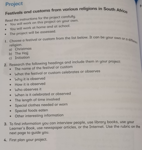 Project 
6 
Festivals and customs from various religions in South Africa 
Read the instructions for the project carefully. 
You will work on this project on your own. 
You will work at home and at school. 
The project will be assessed. 
1. Choose a festival or custom from the list below. It can be your own or a differe 
religion. 
a) Christmas 
b) The Hajj 
c) Initiation 
2. Research the following headings and include them in your project: 
The name of the festival or custom 
What the festival or custom celebrates or observes 
Why it is observed 
How it is observed 
Who observes it 
When is it celebrated or observed 
The length of time involved 
Special clothes needed or worn 
Special foods eaten 
Other interesting information 
3. To find information you can interview people, use library books, use your 
Learner's Book, use newspaper articles, or the Internet. Use the rubric on the 
next page to guide you. 
4. First plan your project.