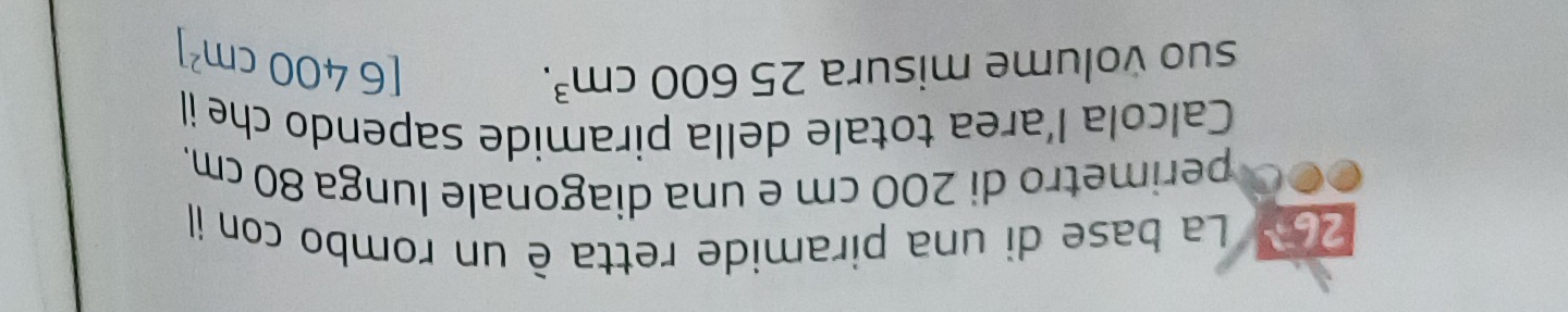 267 La base di una piramide retta è un rombo con il 
perimetro di 200 cm e una diagonale lunga 80 cm. 
Calcola l’area totale della piramide sapendo che il 
suo volume misura 25600cm^3.
[6400cm^2]