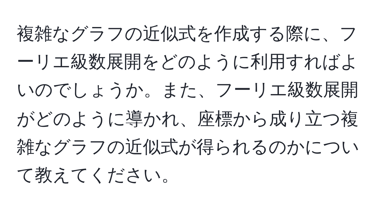 複雑なグラフの近似式を作成する際に、フーリエ級数展開をどのように利用すればよいのでしょうか。また、フーリエ級数展開がどのように導かれ、座標から成り立つ複雑なグラフの近似式が得られるのかについて教えてください。