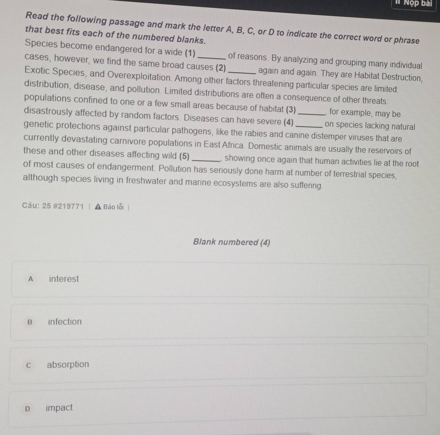 # Nộp bài
Read the following passage and mark the letter A, B, C, or D to indicate the correct word or phrase
that best fits each of the numbered blanks.
Species become endangered for a wide (1) of reasons. By analyzing and grouping many individual
cases, however, we find the same broad causes (2) _again and again. They are Habitat Destruction,
Exotic Species, and Overexploitation. Among other factors threatening particular species are limited:
distribution, disease, and pollution. Limited distributions are often a consequence of other threats:
populations confined to one or a few small areas because of habitat (3) , for example, may be
disastrously affected by random factors. Diseases can have severe (4) _on species lacking natural
genetic protections against particular pathogens, like the rabies and canine distemper viruses that are
currently devastating carnivore populations in East Africa. Domestic animals are usually the reservoirs of
these and other diseases affecting wild (5) _, showing once again that human activities lie at the root
of most causes of endangerment. Pollution has seriously done harm at number of terrestrial species,
although species living in freshwater and marine ecosystems are also suffering.
Câu: 25 #219771 | ▲ Báo lỗi
Blank numbered (4)
A interest
B infection
c absorption
D impact