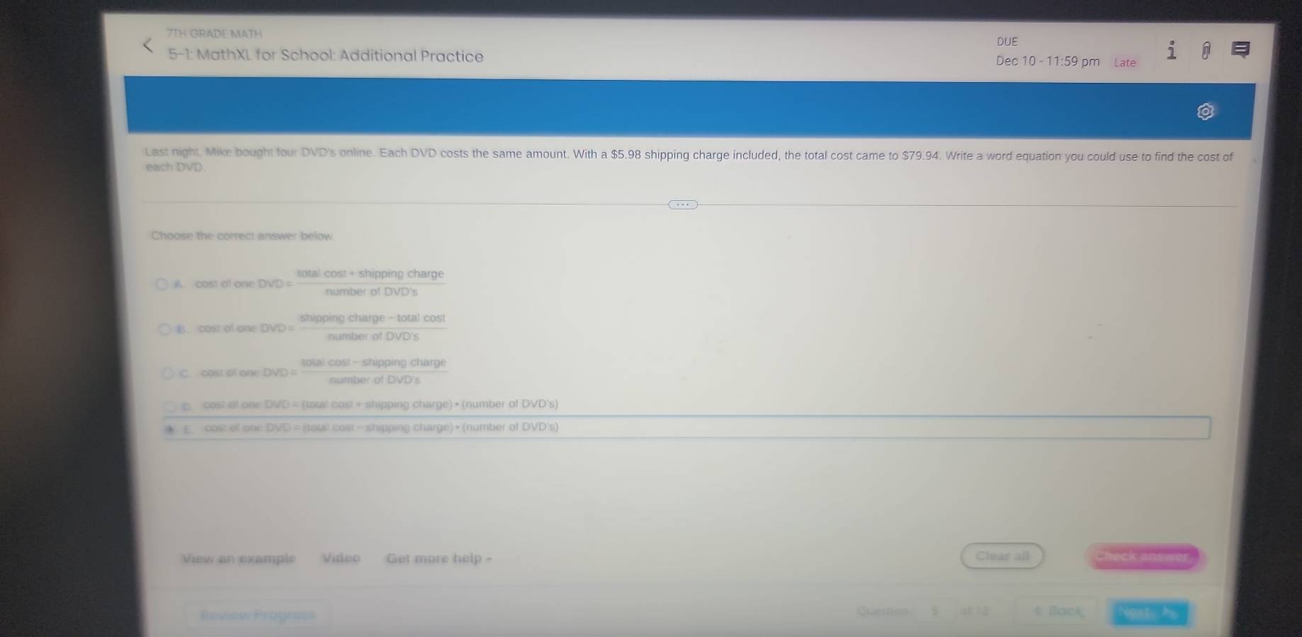 7TH GRADE MATH
DUE
5-1: MathXL for School: Additional Practice
Dec 10 - 11:59 pm
Last night, Mike bought four DVD's online. Each DVD costs the same amount. With a $5.98 shipping charge included, the total cost came to $79.94. Write a word equation you could use to find the cost of
each DVD.
Choose the correct answer below
A. cast of one DVD =
E.cast of one
C. cost of one
D cost of one DVD = (total cast + shipping charge) • (number of DVD's)
E cost of one DVD = (total cost - shipping charge) • (number of DVD's)
View an example Video Get more help - Clear all Check answ
t Back
Review Prograss Questicn Nost h