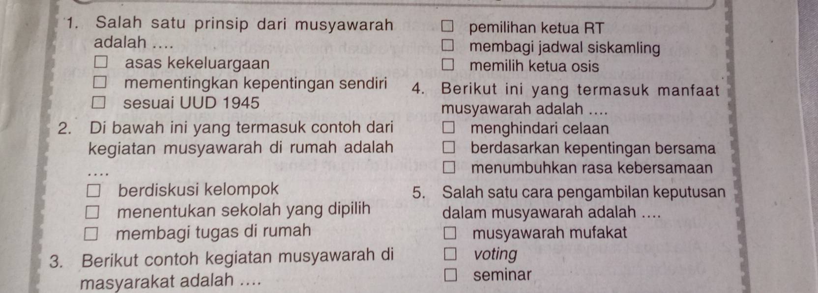 Salah satu prinsip dari musyawarah pemilihan ketua RT
adalah .... membagi jadwal siskamling
asas kekeluargaan memilih ketua osis
mementingkan kepentingan sendiri 4. Berikut ini yang termasuk manfaat
sesuai UUD 1945
musyawarah adalah ....
2. Di bawah ini yang termasuk contoh dari menghindari celaan
kegiatan musyawarah di rumah adalah berdasarkan kepentingan bersama
menumbuhkan rasa kebersamaan
berdiskusi kelompok 5. Salah satu cara pengambilan keputusan
menentukan sekolah yang dipilih dalam musyawarah adalah ....
membagi tugas di rumah musyawarah mufakat
3. Berikut contoh kegiatan musyawarah di voting
masyarakat adalah ....
seminar