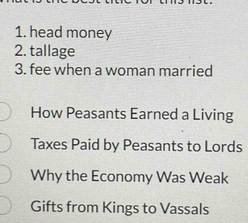 head money 
2. tallage 
3. fee when a woman married 
How Peasants Earned a Living 
Taxes Paid by Peasants to Lords 
Why the Economy Was Weak 
Gifts from Kings to Vassals