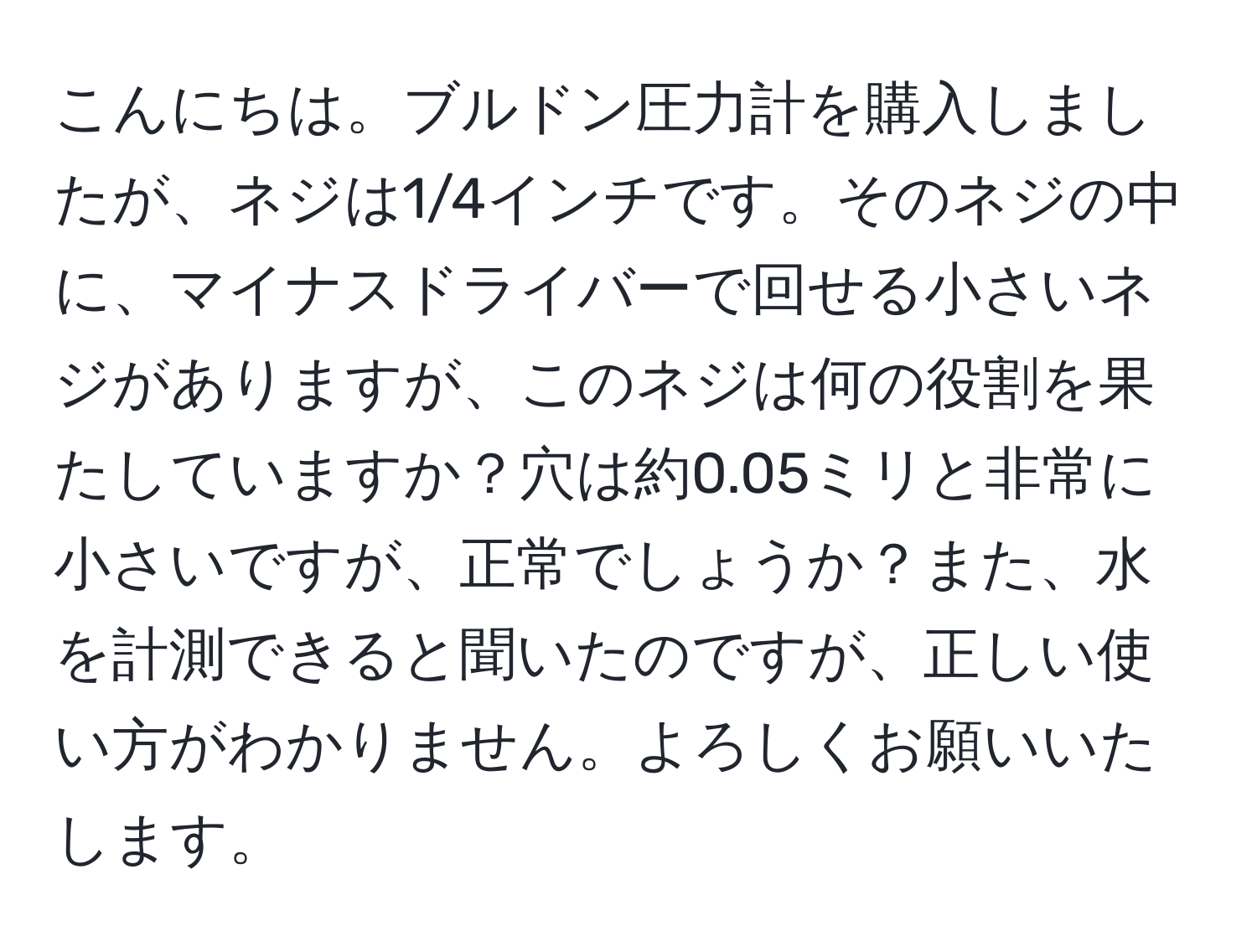 こんにちは。ブルドン圧力計を購入しましたが、ネジは1/4インチです。そのネジの中に、マイナスドライバーで回せる小さいネジがありますが、このネジは何の役割を果たしていますか？穴は約0.05ミリと非常に小さいですが、正常でしょうか？また、水を計測できると聞いたのですが、正しい使い方がわかりません。よろしくお願いいたします。