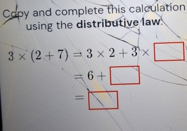 Copy and complete this calculation 
using the distributive law.
3* (2+7)=3* 2+3* □
=6+□
=□