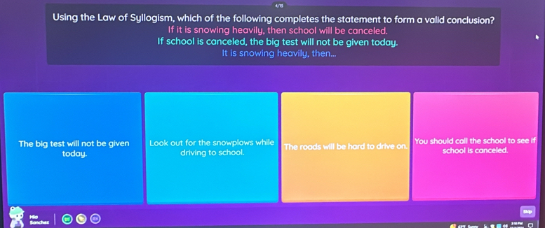 Using the Law of Syllogism, which of the following completes the statement to form a valid conclusion?
If it is snowing heavily, then school will be canceled.
If school is canceled, the big test will not be given today.
It is snowing heavily, then...
The big test will not be given Look out for the snowplows while The roads will be hard to drive on. You should call the school to see if
today. driving to school. school is canceled.