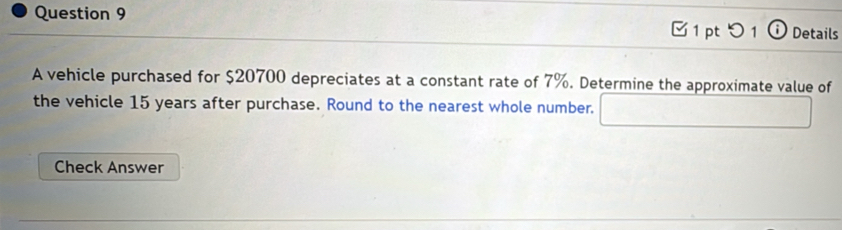 つ 1 ⓘ Details 
A vehicle purchased for $20700 depreciates at a constant rate of 7%. Determine the approximate value of 
the vehicle 15 years after purchase. Round to the nearest whole number. 
Check Answer