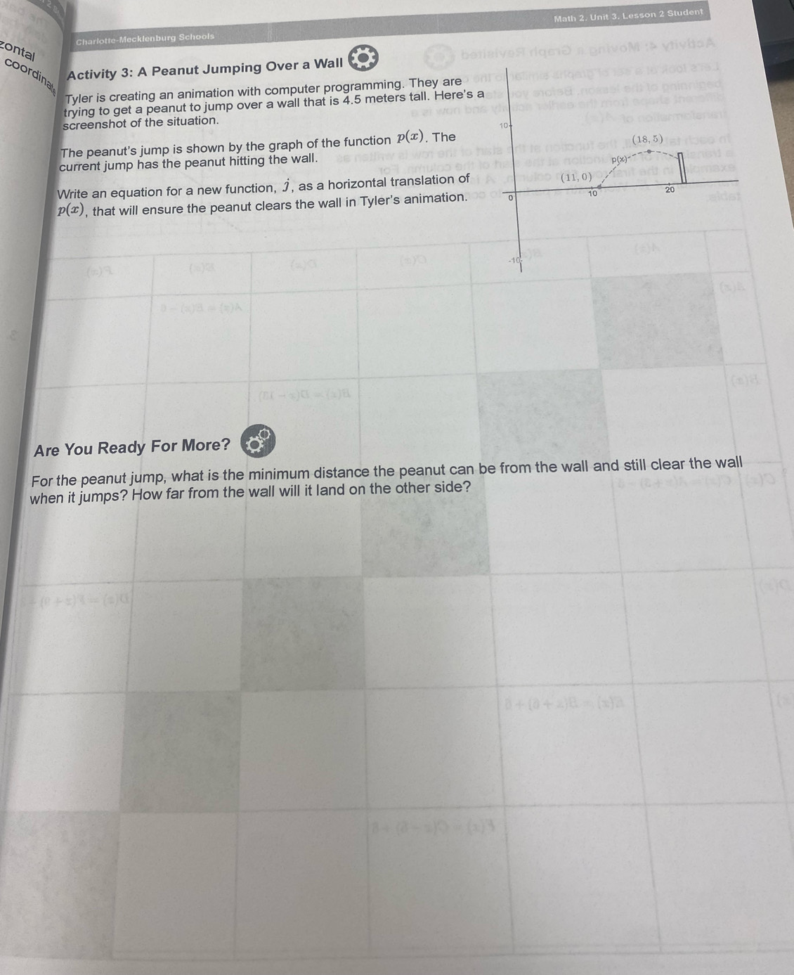 Charlotte-Mecklenburg Schools Math 2. Unit 3. Lesson 2 Student 
zontal 
Activity 3: A Peanut Jumping Over a Wall 
coordina 
Tyler is creating an animation with computer programming. They are 
trying to get a peanut to jump over a wall that is 4.5 meters tall. Here's a 
screenshot of the situation. 
The peanut's jump is shown by the graph of the function p(x) , The
(18,5)
current jump has the peanut hitting the wall. 
Write an equation for a new function, ♪, as a horizontal translation of
(11,0)
p(x) , that will ensure the peanut clears the wall in Tyler's animation. 0 10 20
-10
Are You Ready For More? 
For the peanut jump, what is the minimum distance the peanut can be from the wall and still clear the wall 
when it jumps? How far from the wall will it land on the other side?