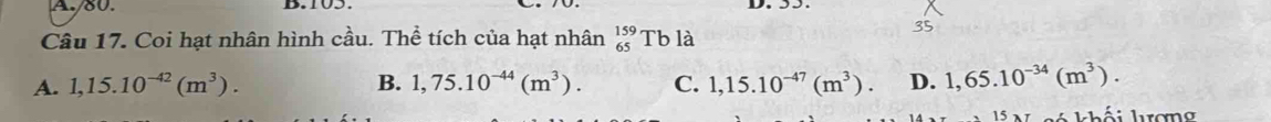 Coi hạt nhân hình cầu. Thể tích của hạt nhân _(65)^(159)Tb là
35
A. 1,15.10^(-42)(m^3). B. 1,75.10^(-44)(m^3). C. 1,15.10^(-47)(m^3). D. 1,65.10^(-34)(m^3). 
khối kợng