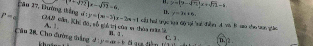 (9+sqrt(72))x-sqrt(72)-6.
B. y=(9-sqrt(72))x+sqrt(72)-6.
D. y=3x+6. 
Cầu 27, Đường thẳng d:y=(m-3)x-2m+1 cất hai trục tọa độ tại hai điểm A và B sao cho tam giác
P= OAB cân. Khi đó, số giá trị của m thỏa mãn là
A. 1.
B. 0. C. 3. D.) 2.
Câu 28. Cho đường thẳng d:y=ax+b đi qua điểm I(3,1)