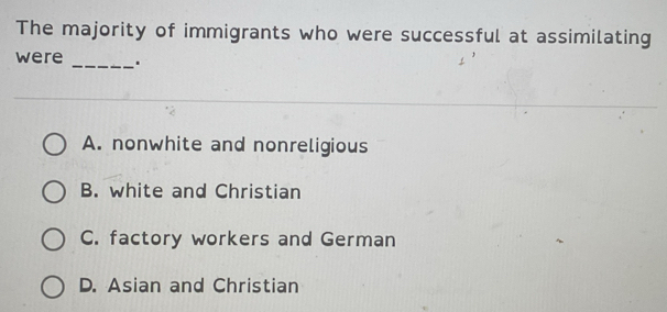 The majority of immigrants who were successful at assimilating
were _.
A. nonwhite and nonreligious
B. white and Christian
C. factory workers and German
D. Asian and Christian