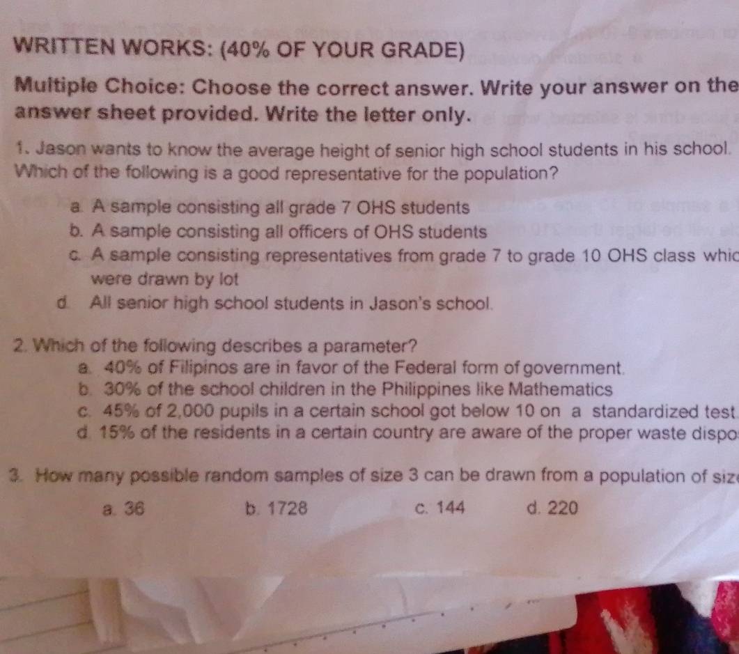 WRITTEN WORKS: (40% OF YOUR GRADE)
Multiple Choice: Choose the correct answer. Write your answer on the
answer sheet provided. Write the letter only.
1. Jason wants to know the average height of senior high school students in his school.
Which of the following is a good representative for the population?
a. A sample consisting all grade 7 OHS students
b. A sample consisting all officers of OHS students
c. A sample consisting representatives from grade 7 to grade 10 OHS class whic
were drawn by lot
d. All senior high school students in Jason's school.
2. Which of the following describes a parameter?
a. 40% of Filipinos are in favor of the Federal form of government.
b. 30% of the school children in the Philippines like Mathematics
c. 45% of 2,000 pupils in a certain school got below 10 on a standardized test.
d 15% of the residents in a certain country are aware of the proper waste dispo
3. How many possible random samples of size 3 can be drawn from a population of siz
a. 36 b. 1728 c. 144 d. 220