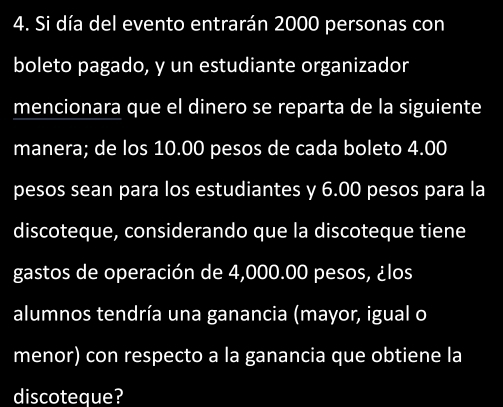 Si día del evento entrarán 2000 personas con 
boleto pagado, y un estudiante organizador 
mencionara que el dinero se reparta de la siguiente 
manera; de los 10.00 pesos de cada boleto 4.00
pesos sean para los estudiantes y 6.00 pesos para la 
discoteque, considerando que la discoteque tiene 
gastos de operación de 4,000.00 pesos, ¿los 
alumnos tendría una ganancia (mayor, igual o 
menor) con respecto a la ganancia que obtiene la 
discoteque?