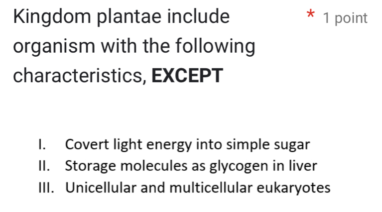 Kingdom plantae include * 1 point
organism with the following
characteristics, EXCEPT
I. Covert light energy into simple sugar
II. Storage molecules as glycogen in liver
III. Unicellular and multicellular eukaryotes