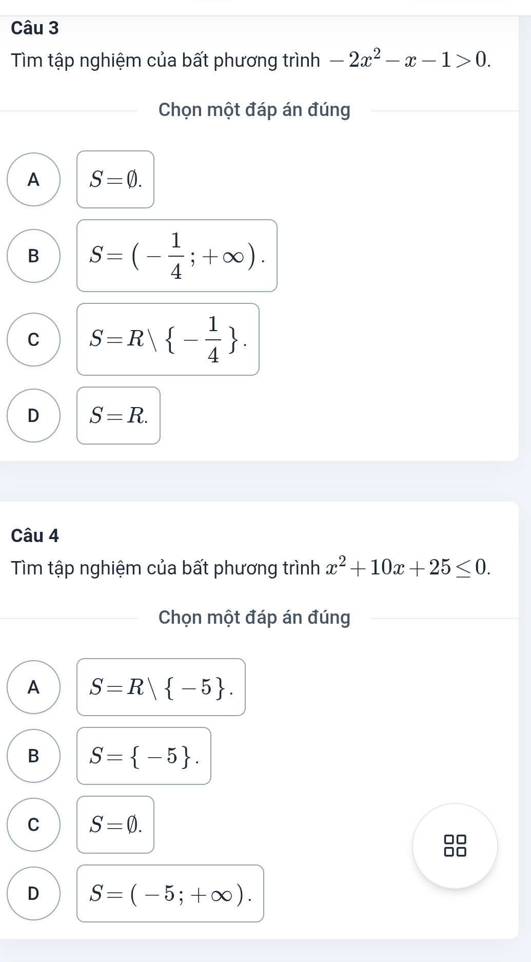 Tìm tập nghiệm của bất phương trình -2x^2-x-1>0. 
Chọn một đáp án đúng
A S=varnothing.
B S=(- 1/4 ;+∈fty ).
C S=R| - 1/4 .
D S=R. 
Câu 4
Tìm tập nghiệm của bất phương trình x^2+10x+25≤ 0. 
Chọn một đáp án đúng
A S=R| -5.
B S= -5.
C S=varnothing.
D S=(-5;+∈fty ).