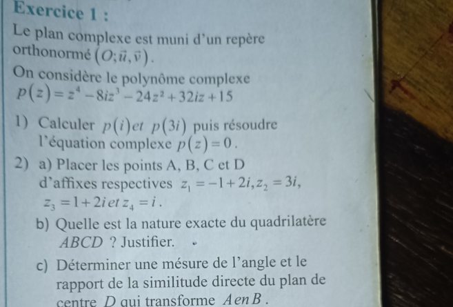 Le plan complexe est muni d’un repère 
orthonormé (O;vector u,vector v). 
On considère le polynôme complexe
p(z)=z^4-8iz^3-24z^2+32iz+15
1 Calculer p(i) et p(3i) puis résoudre 
léquation complexe p(z)=0. 
2) a) Placer les points A, B, C et D
d'affixes respectives z_1=-1+2i, z_2=3i,
z_3=1+2i et z_4=i. 
b) Quelle est la nature exacte du quadrilatère
ABCD ? Justifier. 
c) Déterminer une mésure de l’angle et le 
rapport de la similitude directe du plan de 
centre D qui transforme Aen B.