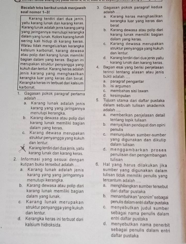 Bacalah teks berikut untuk menjawab 3. Gagasan pokok paragraf kedua
soal nomor 1-3l adalah .
Karang terdiri dari dua jenis. a Karang keras menghasilkan
yaitu karang lunak dan karang keras. kerangka luar yang keras dan
Karang lunak adalah jenis karang yang berat
yang jaringannya menutupi kerangka b. Karang dewasa atau polip dari
dalam yang lunak. Koloni karang lunak karang Iunak memiliki bagian
sering kali hidup di karang keras. dalam yang keras.
Walau tidak mengeluarkan kerangka c. Karang dewasa merupakan
kalsium karbonat, karang dewasa struktur penyangga yang kukuh
atau polip dari karang lunak memiliki dan lentur.
bagian dalam yang keras. Bagian ini d. Karang terdiri dari dua jenis yaitu
merupakan struktur penyangga yang karang lunak dan karang keras.
kukuh dan lentur. Karang keras adalah 4. Bagian esai yang berisi penjelasan
jenis karang yang menghasilkan terinci tentang alasan atau jenis
kerangka luar yang keras dan berat. bukti adalah ....
a. paragraf pengantar
Kerangka keras ini terbuat dari kalsium b. isi argumen
karbonat. c. membahas sisi lawan
1. Gagasan pokok paragraf pertama d. kesimpulan
adalah .... 5. Tujuan utama dari daftar pustaka
a. Karang lunak adalah jenis dalam sebuah tulisan akademik 
karang yang yang jaringannya adalah ....
menutupi kerangka. a. memberikan penjelasan detail
b. Karang dewasa atau polip dari tentang topik tulisan
karang lunak memiliki bagian b. menyajikan pendapat dan opini
dalam yang keras. penulis
c. Karang dewasa merupakan c. menunjukkan sumber-sumber
struktur penyangga yang kukuh yang digunakan dan dikutip 
dan lentur. dalam tulisan
Karang terdin dari dua jenis, yaitu d. menggambarkan proses
karang lunak dan karang keras. penulisan dan pengembangan
2. Informasi yang sesuai dengan tulisan
kutipan buku tersebut adalah .... 6. Hal yang harus dilakukan jika
a. Karang lunak adalah jenis sumber yang digunakan dalam 
karang yang yang janngannya tulisan tidak memiliki penulis yang
menutupi kerangka. tercantum adalah ....
b. Karang dewasa atau polip dari a. menghilangkan sumber tersebut
karang lunak memiliki bagian dari daftar pustaka
dalam yang lunak. b. menambahkan "anonim" sebagai
c. Karang lunak merupakan penulis dalam entri daftar pustaka
struktur penyangga yang kukuh c. menyebutkan judul sumber
dan lentur. sebagai nama penulis dalam
d. Kerangka keras ini terbuat dari
entri daftar pustaka
kalsium hidroksida. d. menyebutkan nama penerbit
sebagai penulis dalam entri
daftar pustaka