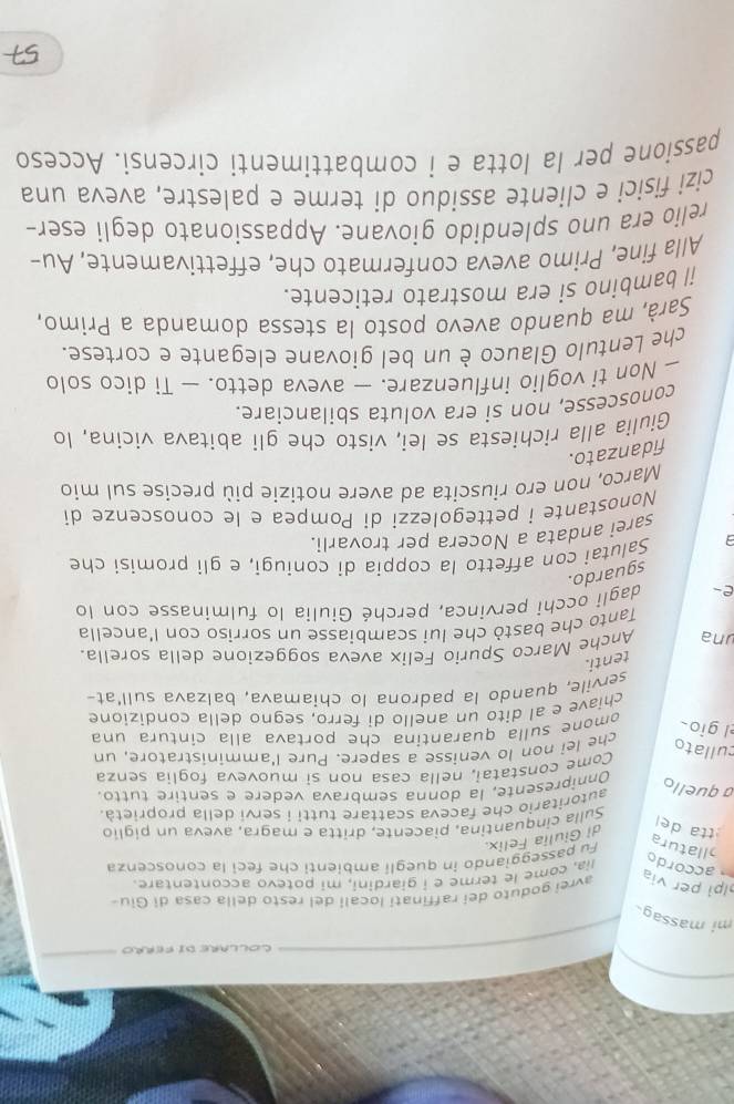 COLLARE DI FERRO
mi massag.
avrei goduto dei raffinati locali del resto della casa di Giu-
lpi per via  accordo lia, come le terme e i giardini, mi potevo accontentare.
tta de di Giulia Felix. Fu passeggiando in quegli ambienti che feci la conoscenza
allatura
Sulla cinquantina, piacente, dritta e magra, aveva un piglio
autoritario che faceva scattare tutti i servi della proprietà
a quello Onnipresente, la donna sembrava vedere e sentire tutto
Come constatai, nella casa non si muoveva foglia senza
cullato
che lei non lo venisse a sapere. Pure l'amministratore, un
el gio
omone sulla quarantina che portava alla cintura una
chiave e al dito un anello di ferro, segno della condizione
servile, quando la padrona lo chiamava, balzava sull'at-
tenti.
una Anche Marco Spurio Felix aveva soggezione della sorella.
Tanto che bastò che lui scambiasse un sorriso con l'ancella
e- dagli occhi pervinca, perché Giulia lo fulminasse con lo
sguardo.
Salutai con affetto la coppia di coniugi, e gli promisi che
sarei andata a Nocera per trovarli.
Nonostante i pettegolezzi di Pompea e le conoscenze di
Marco, non ero riuscita ad avere notizie più precise sul mio
fidanzato.
Giulia alla rìchiesta se lei, visto che gli abitava vicina, lo
conoscesse, non si era voluta sbilanciare.
— Non ti voglio influenzare. — aveva detto. — Ti dico solo
che Lentulo Glauco è un bel giovane elegante e cortese.
Sarà, ma quando avevo posto la stessa domanda a Primo,
il bambino si era mostrato reticente.
Alla fine, Primo aveva confermato che, effettivamente, Au-
relio era uno splendido giovane. Appassionato degli eser-
cizi fisici e cliente assiduo di terme e palestre, aveva una
passione per la lotta e i combattimenti circensi. Acceso
57