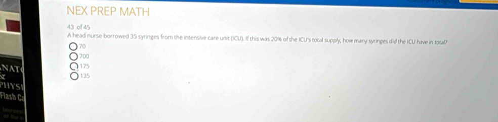 NEX PREP MATH
43 of 45
A head nurse borrowed 35 syringes from the intensive care unit (ICU). If this was 20% of the ICU's total supply, how many syringes did the ICU have in total?
70
700
NAT 175
135
PHYST
Flash C
tears