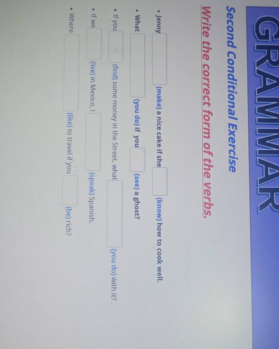 GRAMMAR 
Second Conditional Exercise 
Write the correct form of the verbs. 
Jenny □ (make) a nice cake if she □ (know) how to cook well. 
What □ (you do) if you □ (see) a ghost? 
If you □ (find) some money in the Street, what □ (you do) with it? , 
If we □ (live) in Mexico, I □ (speak) Spanish. 
Where □ (like) to travel if you □ (be) rich?