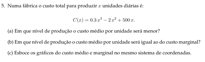 Numa fábrica o custo total para produzir x unidades diárias é:
C(x)=0.3x^3-2x^2+500x. 
(a) Em que nível de produção o custo médio por unidade será menor? 
(b) Em que nível de produção o custo médio por unidade será igual ao do custo marginal? 
(c) Esboce os gráficos do custo médio e marginal no mesmo sistema de coordenadas.