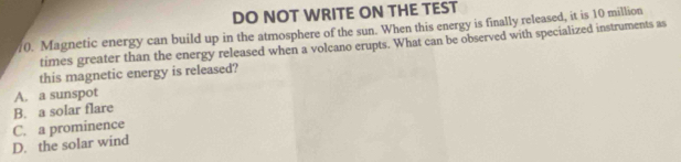 DO NOT WRITE ON THE TEST
10. Magnetic energy can build up in the atmosphere of the sun. When this energy is finally released, it is 10 million
times greater than the energy released when a volcano erupts. What can be observed with specialized instruments as
this magnetic energy is released?
A. a sunspot
B. a solar flare
D. the solar wind C. a prominence