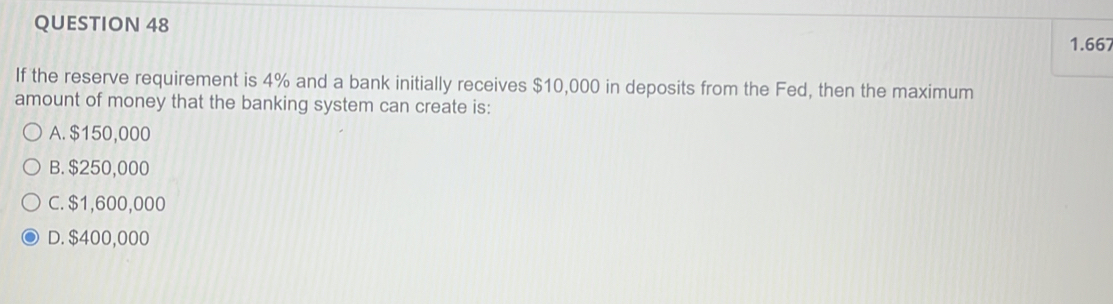 1.667
If the reserve requirement is 4% and a bank initially receives $10,000 in deposits from the Fed, then the maximum
amount of money that the banking system can create is:
A. $150,000
B. $250,000
C. $1,600,000
D. $400,000