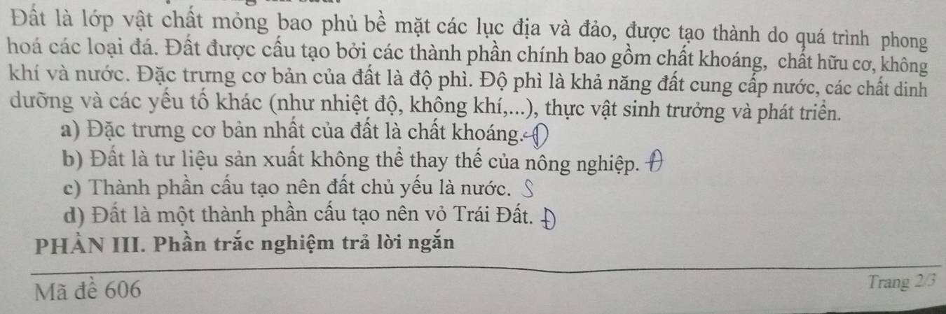 Đất là lớp vật chất mỏng bao phủ bề mặt các lục địa và đảo, được tạo thành do quá trình phong
hoá các loại đá. Đất được cầu tạo bởi các thành phần chính bao gồm chất khoáng, chất hữu cơ, không
khí và nước. Đặc trưng cơ bản của đất là độ phì. Độ phì là khả năng đất cung cấp nước, các chất dinh
dưỡng và các yều tố khác (như nhiệt độ, không khí,...), thực vật sinh trưởng và phát triển.
a) Đặc trưng cơ bản nhất của đất là chất khoáng. (
b) Đất là tư liệu sản xuất không thể thay thế của nông nghiệp.
c) Thành phần cấu tạo nên đất chủ yếu là nước.
d) Đất là một thành phần cầu tạo nên vỏ Trái Đất.
PHÀN III. Phần trắc nghiệm trả lời ngắn
Mã để 606 Trang 2/3