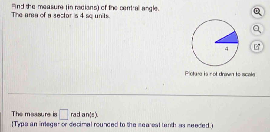 Find the measure (in radians) of the central angle. 
The area of a sector is 4 sq units. 
Picture is not drawn to scale 
The measure is □ radian(s). 
(Type an integer or decimal rounded to the nearest tenth as needed.)