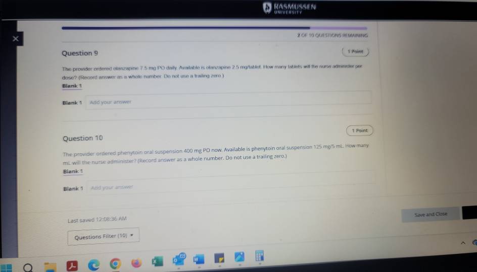 RASMUSEN 
UNIVERSITY 
2 OF 10 QUESTIONS REMAINING 
Question 9 
1 Point 
The provider ordered olanzapine 7.5 mg PO daily Available is olanzapine 2.5 mg /tablet. How many fablets will the nurse administer per 
dose? (Record answer as a whole number. Do not use a trailing zero ) 
Blank 1 
Blank 1 Add your answer 
1 Point 
Question 10 
The provider ordered phenytoin oral suspension 400 mg PO now. Available is phenytoin oral suspension 125 mg/5 mL. How many
mL will the nurse administer? (Record answer as a whole number. Do not use a trailing zero.) 
Blank 1 
Blank 1 Add your answer 
Last saved 12:08:36 AM Save and Close 
Questions Filter (10) *