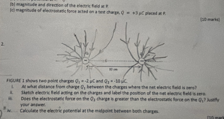 magnitude and direction of the electric field at P
(c) magnitude of electrostatic force acted on a test charge, Q=+3mu C placed at P.
10 marks]
FIGURE 1 shows tw
i. At what distance from charge Q_1 between the charges where the net electric field is zero?
ii. Sketch electric field acting on the charges and label the position of the net electric field is zero.
Does the electrostatic force on the Q_2 charge is greater than the electrostatic force on the Q_1? Justify
your answer.
Calculate the electric potential at the midpoint between both charges.
(10 mar)