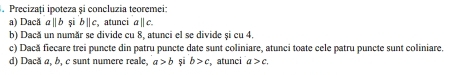 Precizați ipoteza și concluzia teoremei:
a) Dacă @ ||b si b∥ c, atunci a ∥ c.
b) Dacă un număr se divide cu 8, atunci el se divide și cu 4,
c) Dacă ficcare trei puncte din patru puncte date sunt coliniare, atunci toate cele patru puncte sunt coliniare,
d) Dacă a, b, c sunt numere reale, a>b si b>c , atunci a>c.