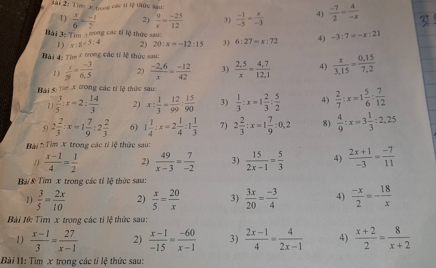 Tìm-x trong các tí lệ thức sau:
1)  x/6 = (-1)/2   9/x = (-25)/12   (-1)/-5 = x/-3 
2)
3)
4)  (-7)/2 = 4/-x 
Bài 3: Tìm Y trong các tỉ lệ thức sau:
1) x:8!= 5:4 2) 20:x=-12:15 3) 6:27=x:72
4) -3:7=-x:21
Bài 4: Tìm ứ trong các tỉ lệ thức sau:
1)  x/26 = (-3)/6,5   (-2,6)/x = (-12)/42  3)  (2,5)/x = (4,7)/12,1 
2)
4)  x/3,15 = (0,15)/7,2 
Bài 5: Tìm x trong các tỉ lệ thức sau:
1)  3/5 :x=2: 14/3  x: 1/3 = 12/99 : 15/90  3)  1/3 :x=1 2/3 : 5/2  4)  2/7 :x=1 5/6 : 7/12 
2)
5) 2 2/3 :x=1 7/9 :2 2/3  6) 1 1/4 :x=2 1/4 :1 1/3  7) 2 2/3 :x=1 7/9 :0,2
8)  4/9 :x=3 1/3 :2,25
Bài 7:Tìm x trong các tỉ lệ thức sau:
1)  (x-1)/4 = 1/2   49/x-3 = 7/-2  3)  15/2x-1 = 5/3 
2)
4)  (2x+1)/-3 = (-7)/11 
Bài 8: Tìm x trong các tỉ lệ thức sau:
1)  3/5 = 2x/10   x/5 = 20/x   3x/20 = (-3)/4 
2)
3)
4)  (-x)/2 =- 18/x 
Bài 10: Tìm x trong các tỉ lệ thức sau:
1)  (x-1)/3 = 27/x-1   (x-1)/-15 = (-60)/x-1   (2x-1)/4 = 4/2x-1   (x+2)/2 = 8/x+2 
2)
3)
4)
Bài 11: Tìm x trong các tỉ lệ thức sau: