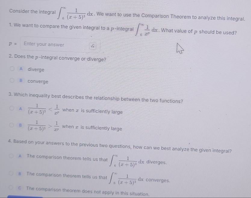 Consider the integral ∈t _6^((∈fty)frac 1)(x+5)^3dx. We want to use the Comparison Theorem to analyze this integral.
1. We want to compare the given integral to a p -integral ∈t _6^((∈fty)frac 1)x^7dx. What value of p should be used?
P= Enter your answer
2. Does the p -integral converge or diverge?
A diverge
B converge
3. Which inequality best describes the relationship between the two functions?
A frac 1(x+5)^3 when æ is sufficiently large
B frac 1(x+5)^3> 1/x^y  when is sufficiently large
4. Based on your answers to the previous two questions, how can we best analyze the given integral?
A The comparison theorem tells us that ∈t _6^((∈fty)frac 1)(x+5)^3dx diverges.
8 The comparison theorem tells us that ∈t _6^((∈fty)frac 1)(x+5)^3dx converges.
c The comparison theorem does not apply in this situation.