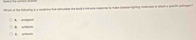 Select the correct answer
Which of the following is a medicine that stimulates the body's immune response to make disease-fighting molecules to artack a specific pathogen?
A. analgesic
B. antibiotic
C. antitoxín