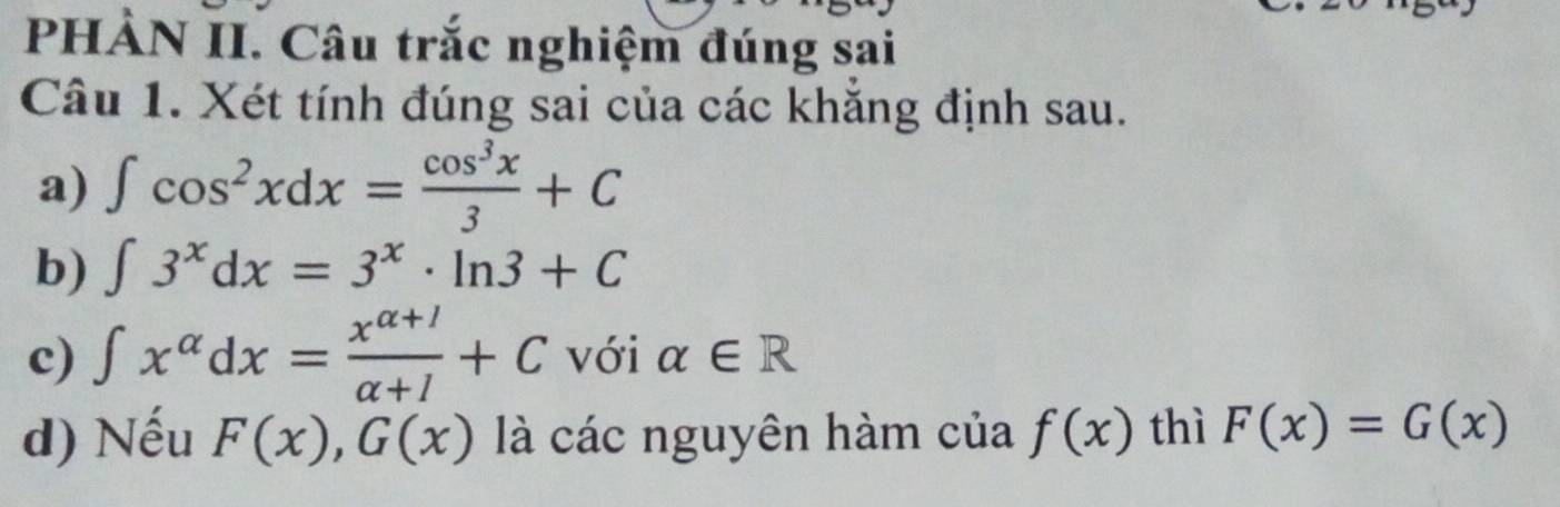 PHẢN II. Câu trắc nghiệm đúng sai 
Câu 1. Xét tính đúng sai của các khắng định sau. 
a) ∈t cos^2xdx= cos^3x/3 +C
b) ∈t 3^xdx=3^x· ln 3+C
c) ∈t x^(alpha)dx= (x^(alpha +1))/alpha +1 +C với alpha ∈ R
d) Nếu F(x), G(x) là các nguyên hàm của f(x) thì F(x)=G(x)