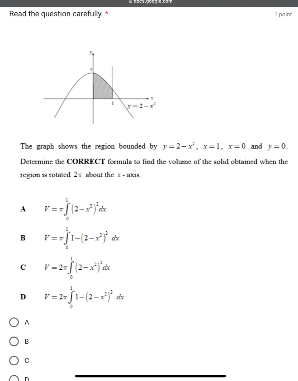 # docs.google.com
Read the question carefully. * 1 point
The graph shows the region bounded by y=2-x^2,x=1,x=0 and y=0.
Determine the CORRECT formula to find the volume of the solid obtained when the
region is rotated 2π about the x - axis.
A V=π ∈tlimits _0^(1(2-x^2))^2dx
B V=π ∈tlimits _0^(11-(2-x^2))^2dx
C V=2π ∈t _0^(1(2-x^2))^2dx
D V=2π ∈tlimits _0^(11-(2-x^2))^2dx
A
B
C
D