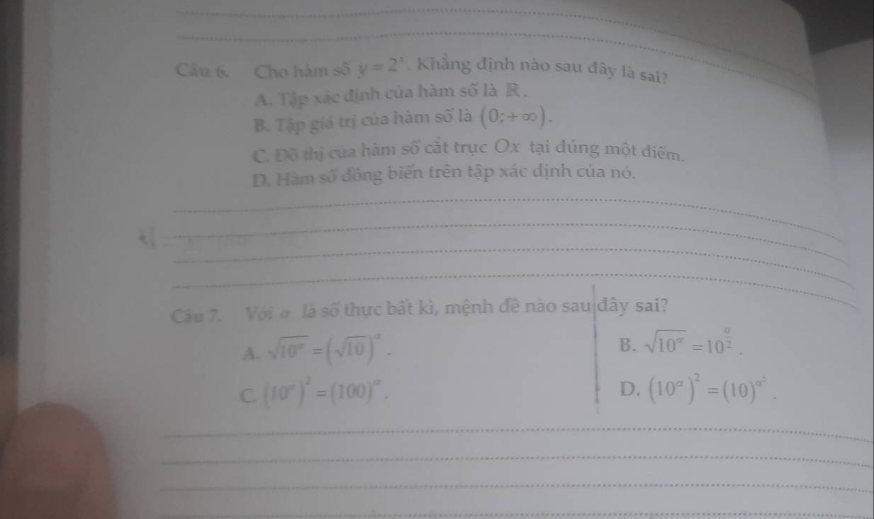 Cho hàm số y=2^x Khẳng định nào sau đây là sai?
A. Tập xác định của hàm số là R.
B. Tập giá trị của hàm số là (0;+∈fty ).
C. Đô thị của hàm số cắt trục Ox tại đúng một điểm.
D. Hàm số đồng biến trên tập xác định của nó.
_
_
_
_
Câu 7. Vớiσ là số thực bất kì, mệnh đề nào sau đây sai?
A. sqrt(10^x)=(sqrt(10))^x.
B. sqrt(10^a)=10^(frac a)2.
D.
C. (10°)^2=(100)^circ . (10^a)^2=(10)^a^2. 
_
_
_
_