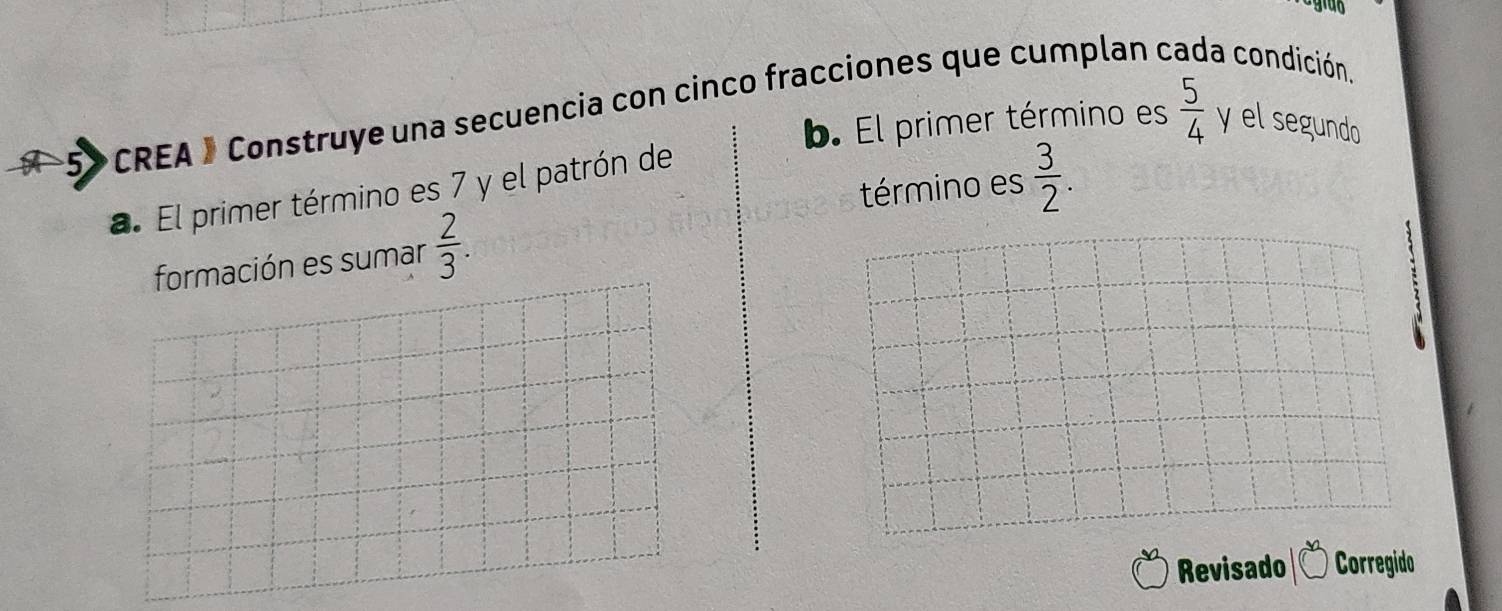 grab 
a condición 
b. El primer término es 
CREA 》 Construye una secuencia con cinco fracciones que cumplan o  5/4  y el segundo 
término es  3/2 . 
a. El primer término es 7 y el patrón de 
formación es sumar  2/3 . 
Revisado Corregido