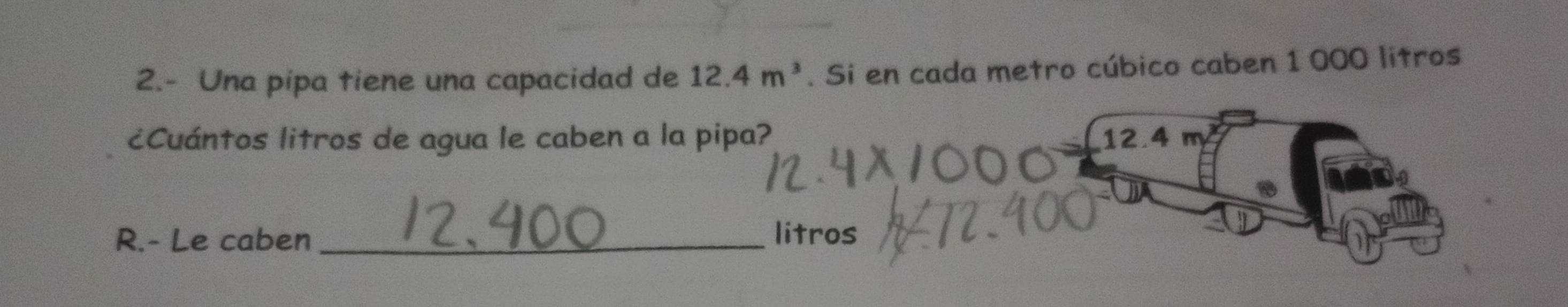 2.- Una pipa tiene una capacidad de 12.4m^3. Si en cada metro cúbico caben 1 000 litros
¿Cuántos litros de agua le caben a la pipa? 12.4m^2
R.- Le caben _litros