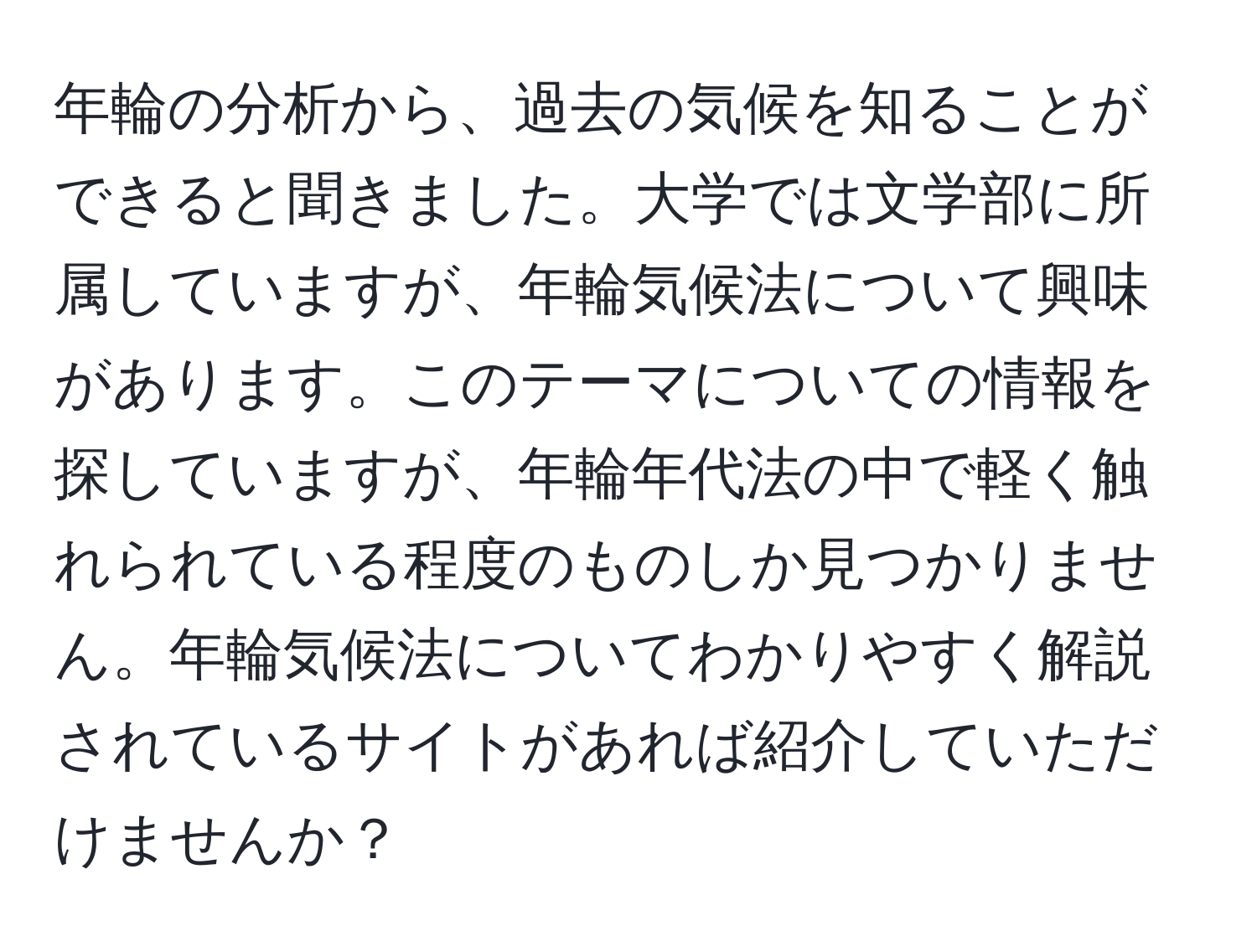 年輪の分析から、過去の気候を知ることができると聞きました。大学では文学部に所属していますが、年輪気候法について興味があります。このテーマについての情報を探していますが、年輪年代法の中で軽く触れられている程度のものしか見つかりません。年輪気候法についてわかりやすく解説されているサイトがあれば紹介していただけませんか？