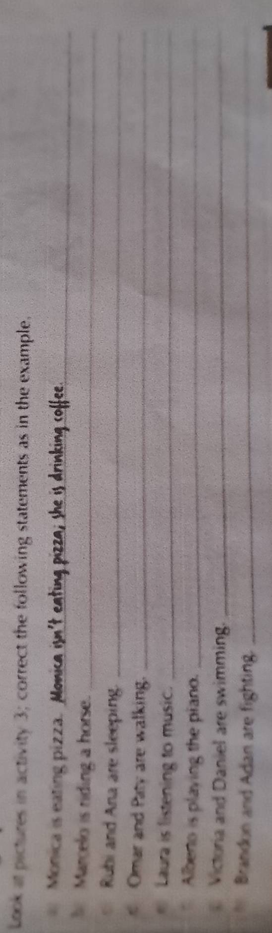 Look at pictures in activity 3; correct the following statements as in the example. 
Monica is eating pizza. _ 
Marcelo is riding a horse._ 
Rubi and Ana are sleeping._ 
Omar and Paty are walking._ 
Laura is listening to music._ 
Albero is playing the piano._ 
Victoria and Daniel are swimming._ 
Brandon and Adan are fighting._