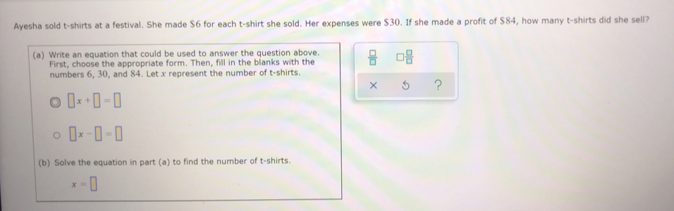 Ayesha sold t-shirts at a festival. She made $6 for each t-shirt she sold. Her expenses were $30. If she made a profit of $84, how many t-shirts did she sell?
(a) Write an equation that could be used to answer the question above.  □ /□   □  □ /□  
First, choose the appropriate form. Then, fill in the blanks with the
numbers 6, 30, and 84. Let x represent the number of t-shirts.
x ?
□ x+□ =□
O □ x-□ =□
(b) Solve the equation in part (a) to find the number of t-shirts.
x=□