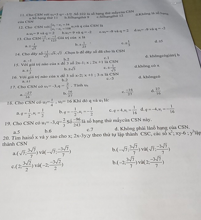 Cho CSN với u_1=3 q=-1/2 SÁ 22 2 10s6 hạng thứ mấycủa CSN d.Không là số hạng
a.Số hạng thứ 1 1 b.Sốhạngthứ 9 c.Sohạngthứ 12
của CSN
12. Cho CSN với beginarrayl u_4-u_3=54 u_5-u_3=108endarray. u[và q của CSN là
a. u_1=9 và q=2 b. u_1=9vi q=-2 c u_1=-9 và q=2 d u_1=-9 và q=-2
13. Cho csc  (-1)/5 :x: (-1)/125  Giá trị cia* 1△
c.
a. ±  1/sqrt(5)  ±  1/25  ±  1/5  d. ± s
b.
14. Cho dãy số  (-1)/sqrt(2) ;sqrt(b);sqrt(2).Chọn b để dãy số đã cho là CSN
a. -1 b.2 c.1 d. khôngcógiátrị b
15. Với giá trị nào của x để 3 số 2x-1;x;2x+1 là CSN
a. ±  1/3  b. ± sqrt(3) c. ±  1/sqrt(3)  d.không có x
16. Với giá trị nào của x để 3 số x-2;x+1;3-x là CSN d. khôngcó
a. ±l b.2 c.-3
17. Cho CSN có u_1=-3,q= 2/3 . Tính u_5
n.  (-27)/16  b.  16/27  c  (-16)/27  d  27/16 
18. Cho CSN có u_2= 1/4 ,u_5=16 Khi đó q và uị là:
a. q= 1/2 ,u_1= 1/2  b. q=- 1/2 ,u_1=- 1/2  c. q=4,u_1= 1/16  d. q=-4,u_1=- 1/16 
19. Cho CSN có u_1=-3,q= 2/3  Số  (-96)/243  là số hạng thứ mấycủa CSN này.
a.5 b.6 c.7 d. Không phải làsố hạng của CSN.
20. Tìm haisố x và y sao cho x; 2x-3y;y theo thứ tự lập thành CSC, các số x^2;xy-6;y^2] lập
thành CSN
a (sqrt(7); 3sqrt(7)/7 )vii(-sqrt(7); (-3sqrt(7))/7 )
b (-sqrt(7); 3sqrt(7)/7 ) vài (sqrt(7); (-3sqrt(7))/7 )
c. (2; 3sqrt(2)/2 )vabeginpmatrix -2; (-3sqrt(2))/2 endpmatrix
b. (-2; 3sqrt(7)/7 )va(2; (-3sqrt(7))/7 )