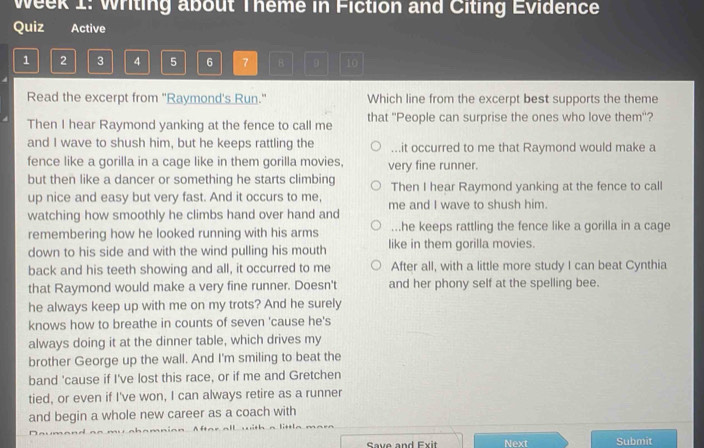 Week 1: Writing about Theme in Fiction and Citing Evidence
Quiz Active
1 2 3 4 5 6 7 B 。 10
Read the excerpt from "Raymond's Run." Which line from the excerpt best supports the theme
Then I hear Raymond yanking at the fence to call me that ''People can surprise the ones who love them''?
and I wave to shush him, but he keeps rattling the...it occurred to me that Raymond would make a
fence like a gorilla in a cage like in them gorilla movies, very fine runner.
but then like a dancer or something he starts climbing Then I hear Raymond yanking at the fence to call
up nice and easy but very fast. And it occurs to me, me and I wave to shush him.
watching how smoothly he climbs hand over hand and
remembering how he looked running with his arms...he keeps rattling the fence like a gorilla in a cage
down to his side and with the wind pulling his mouth like in them gorilla movies.
back and his teeth showing and all, it occurred to me After all, with a little more study I can beat Cynthia
that Raymond would make a very fine runner. Doesn't and her phony self at the spelling bee.
he always keep up with me on my trots? And he surely
knows how to breathe in counts of seven 'cause he's
always doing it at the dinner table, which drives my
brother George up the wall. And I'm smiling to beat the
band 'cause if I've lost this race, or if me and Gretchen
tied, or even if I've won, I can always retire as a runner
and begin a whole new career as a coach with
Save and Exit Next Submit