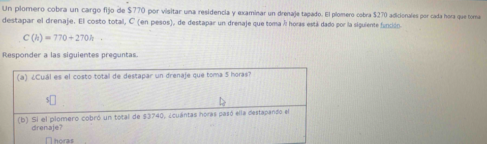 Un plomero cobra un cargo fijo de $770 por visitar una residencia y examinar un drenaje tapado. El plomero cobra $270 adicionales por cada hora que toma 
destapar el drenaje. El costo total, C (en pesos), de destapar un drenaje que toma ² horas está dado por la siguiente función.
C(h)=770+270h. 
Responder a las siguientes preguntas. 
(a) ¿Cuál es el costo total de destapar un drenaje que toma 5 horas? 
(b) Si el plomero cobró un total de $3740, ¿cuántas horas pasó ella destapando el 
drenaje? 
horas