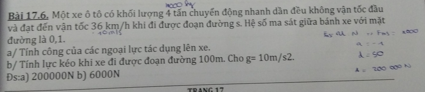 Một xe ô tô có khối lượng 4 tấn chuyển động nhanh dần đều không vận tốc đầu
và đạt đến vận tốc 36 km/h khi đi được đoạn đường s. Hệ số ma sát giữa bánh xe với mặt
đường là 0, 1.
a/ Tính công của các ngoại lực tác dụng lên xe.
b/ Tính lực kéo khi xe đi được đoạn đường 100m. Cho g=10m/s2.
Đs:a) 200000N b) 6000N
TRANG 17